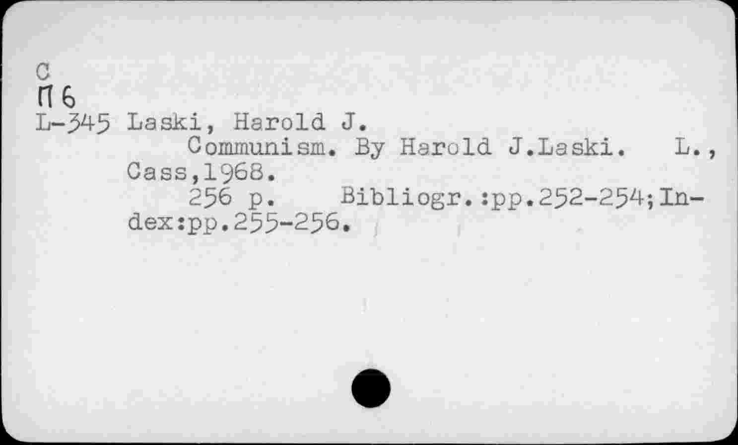 ﻿L-545 Laski, Harold J.
Communism. By Harold J.Laski.	L.
Cass,1968.
256 p.	Bibliogr.:pp.252-254ÎIn-
dex:pp.255-256.